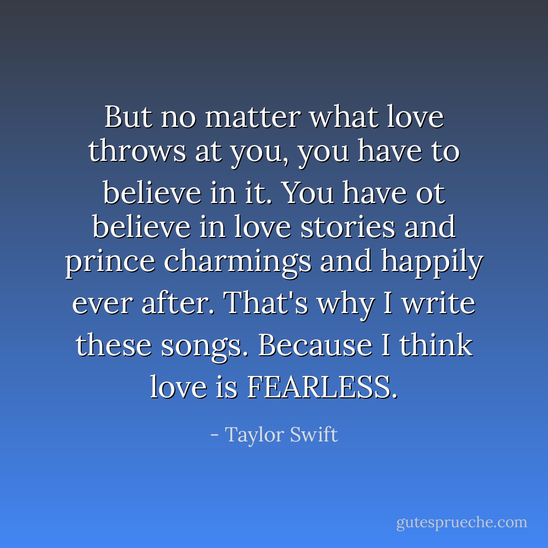 But no matter what love throws at you, you have to believe in it. You have ot believe in love stories and prince charmings and happily ever after. That's why I write these songs. Because I think love is FEARLESS. - Taylor Swift