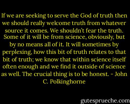 If we are seeking to serve the God of truth then we should really welcome truth from whatever source it comes. We shouldn’t fear the truth. Some of it will be from science, obviously, but by no means all of it. It will sometimes by perplexing, how this bit of truth relates to that bit of truth; we know that within science itself often enough and we find it outside of science as well. The crucial thing is to be honest. - John C. Polkinghorne