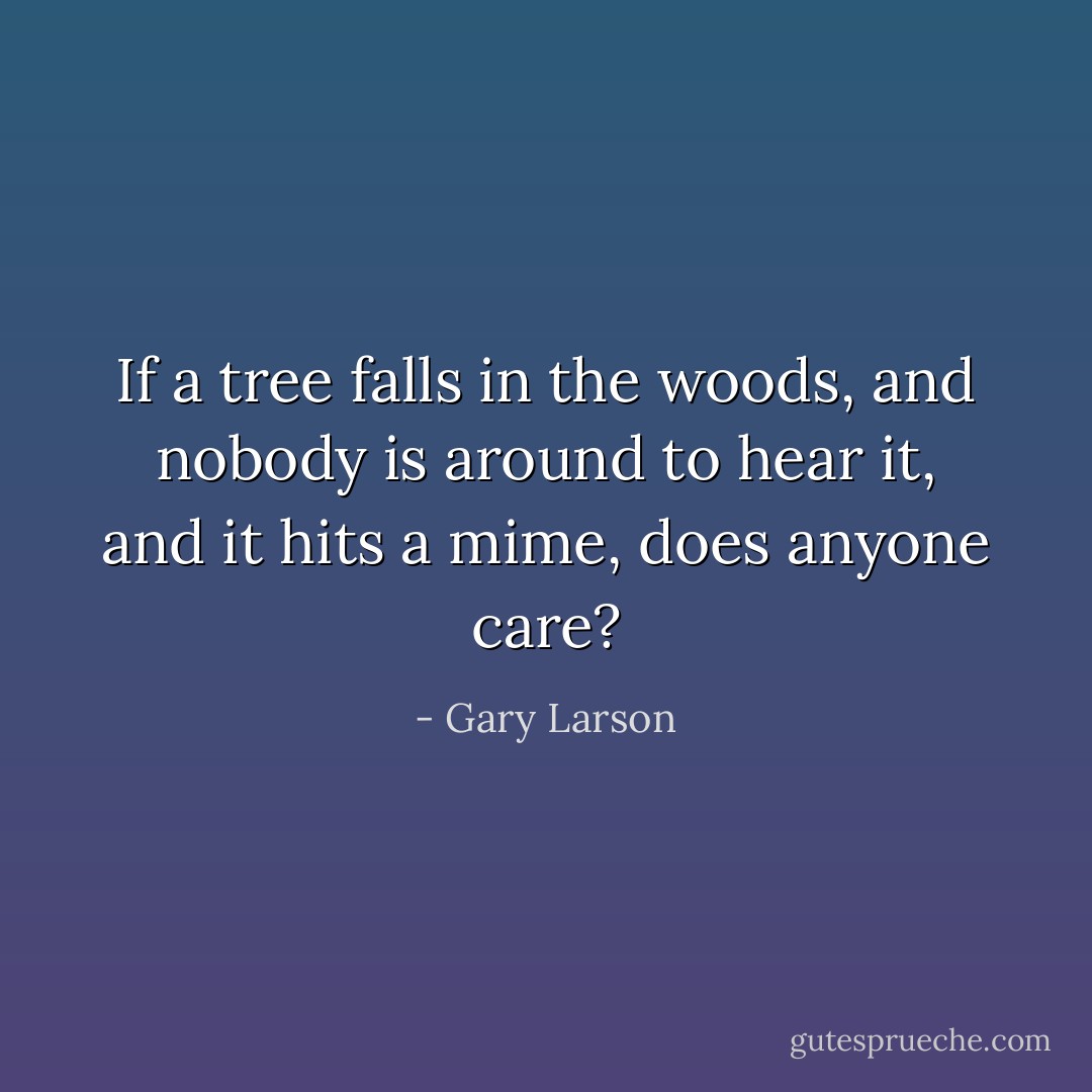 If a tree falls in the woods, and nobody is around to hear it, and it hits a mime, does anyone care? - Gary Larson