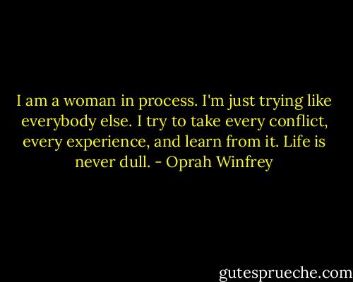 I am a woman in process. I'm just trying like everybody else. I try to take every conflict, every experience, and learn from it. Life is never dull. - Oprah Winfrey