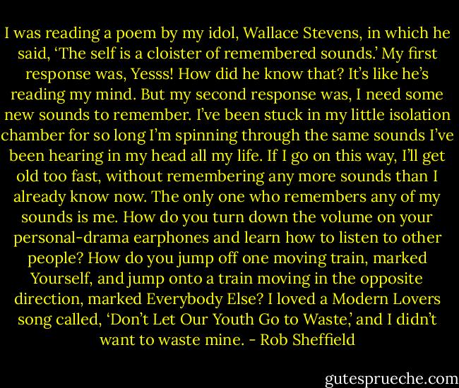 I was reading a poem by my idol, Wallace Stevens, in which he said, ‘The self is a cloister of remembered sounds.’ My first response was, Yesss! How did he know that? It’s like he’s reading my mind. But my second response was, I need some new sounds to remember. I’ve been stuck in my little isolation chamber for so long I’m spinning through the same sounds I’ve been hearing in my head all my life. If I go on this way, I’ll get old too fast, without remembering any more sounds than I already know now. The only one who remembers any of my sounds is me. How do you turn down the volume on your personal-drama earphones and learn how to listen to other people? How do you jump off one moving train, marked Yourself, and jump onto a train moving in the opposite direction, marked Everybody Else? I loved a Modern Lovers song called, ‘Don’t Let Our Youth Go to Waste,’ and I didn’t want to waste mine. - Rob Sheffield