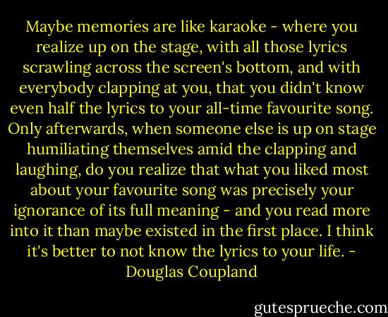 Maybe memories are like karaoke - where you realize up on the stage, with all those lyrics scrawling across the screen's bottom, and with everybody clapping at you, that you didn't know even half the lyrics to your all-time favourite song. Only afterwards, when someone else is up on stage humiliating themselves amid the clapping and laughing, do you realize that what you liked most about your favourite song was precisely your ignorance of its full meaning - and you read more into it than maybe existed in the first place. I think it's better to not know the lyrics to your life. - Douglas Coupland