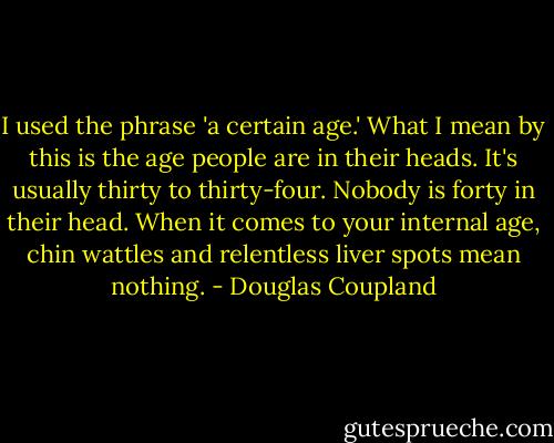 I used the phrase 'a certain age.' What I mean by this is the age people are in their heads. It's usually thirty to thirty-four. Nobody is forty in their head. When it comes to your internal age, chin wattles and relentless liver spots mean nothing. - Douglas Coupland