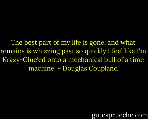 The best part of my life is gone, and what remains is whizzing past so quickly I feel like I'm Krazy-Glue'ed onto a mechanical bull of a time machine. - Douglas Coupland