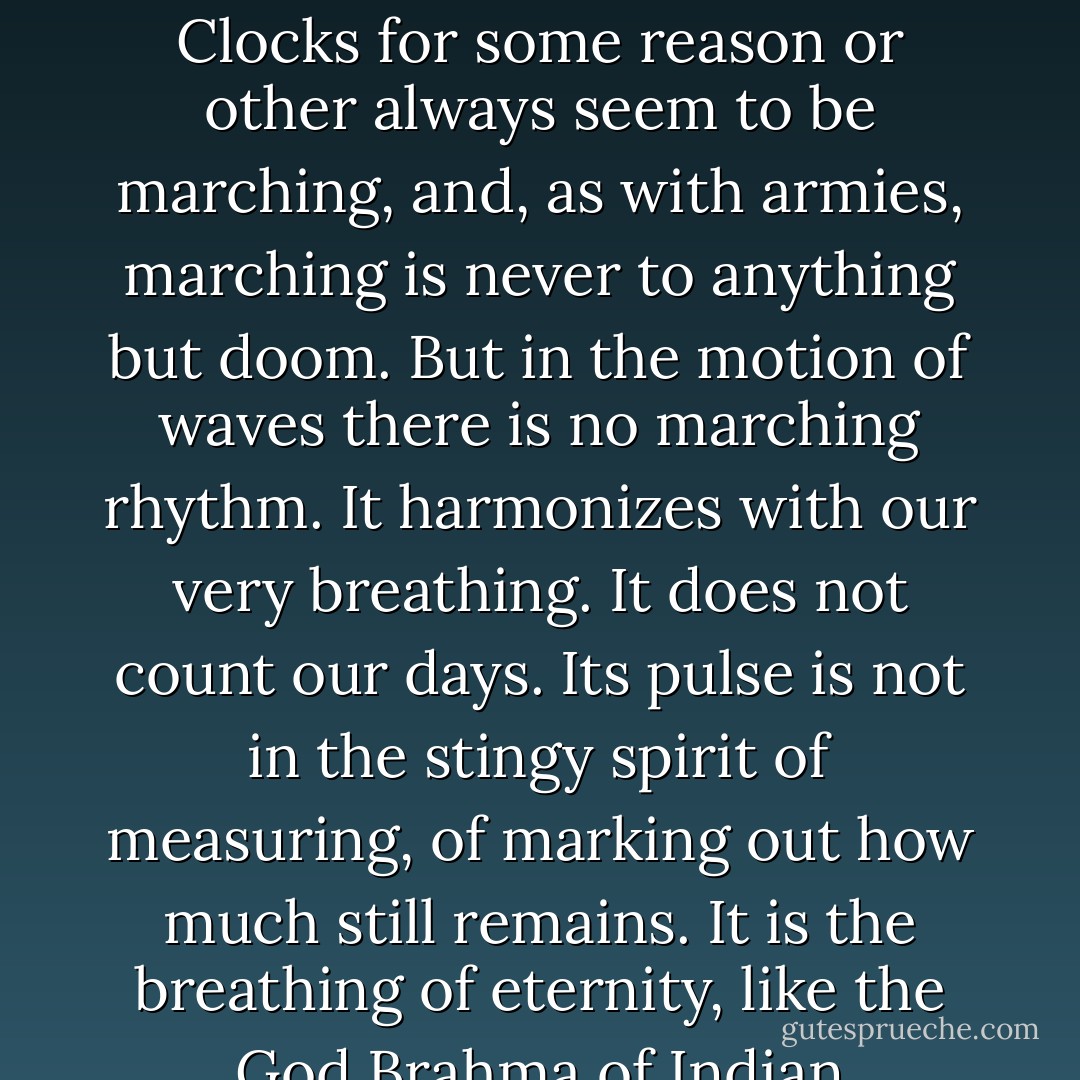 Although the rhythm of the waves beats a kind of time, it is not clock or calendar time. It has no urgency. It happens to be timeless time. I know that I am listening to a rhythm which has been just the same for millions of years, and it takes me out of a world of relentlessly ticking clocks. Clocks for some reason or other always seem to be marching, and, as with armies, marching is never to anything but doom. But in the motion of waves there is no marching rhythm. It harmonizes with our very breathing. It does not count our days. Its pulse is not in the stingy spirit of measuring, of marking out how much still remains. It is the breathing of eternity, like the God Brahma of Indian mythology inhaling and exhaling, manifesting and dissolving the worlds, forever. As a mere conception this might sound appallingly monotonous, until you come to listen to the breaking and washing of waves. - Alan W. Watts