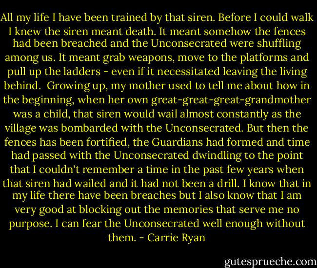 All my life I have been trained by that siren. Before I could walk I knew the siren meant death. It meant somehow the fences had been breached and the Unconsecrated were shuffling among us. It meant grab weapons, move to the platforms and pull up the ladders - even if it necessitated leaving the living behind.<br /><br />Growing up, my mother used to tell me about how in the beginning, when her own great-great-great-grandmother was a child, that siren would wail almost constantly as the village was bombarded with the Unconsecrated. But then the fences has been fortified, the Guardians had formed and time had passed with the Unconsecrated dwindling to the point that I couldn't remember a time in the past few years when that siren had wailed and it had not been a drill. I know that in my life there have been breaches but I also know that I am very good at blocking out the memories that serve me no purpose. I can fear the Unconsecrated well enough without them. - Carrie Ryan