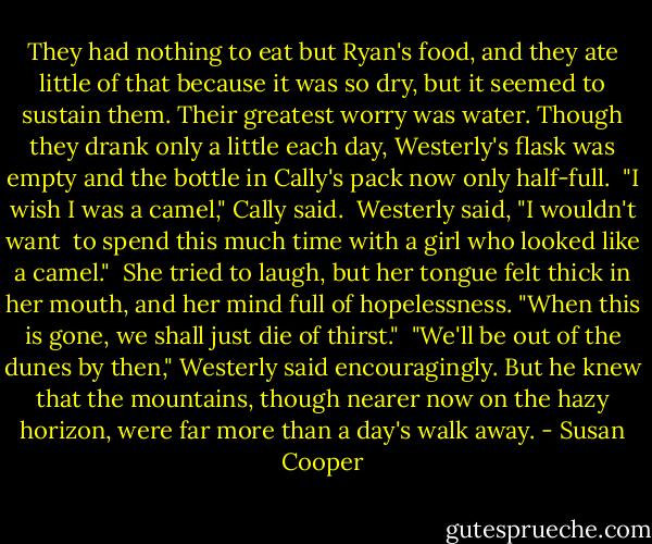 They had nothing to eat but Ryan's food, and they ate little of that because it was so dry, but it seemed to sustain them. Their greatest worry was water. Though they drank only a little each day, Westerly's flask was empty and the bottle in Cally's pack now only half-full.<br /><br />"I wish I was a camel," Cally said.<br /><br />Westerly said, "I wouldn't want <br />to spend this much time with a girl who looked like a camel."<br /><br />She tried to laugh, but her tongue felt thick in her mouth, and her mind full of hopelessness. "When this is gone, we shall just die of thirst."<br /><br />"We'll be out of the dunes by then," Westerly said encouragingly. But he knew that the mountains, though nearer now on the hazy horizon, were far more than a day's walk away. - Susan Cooper