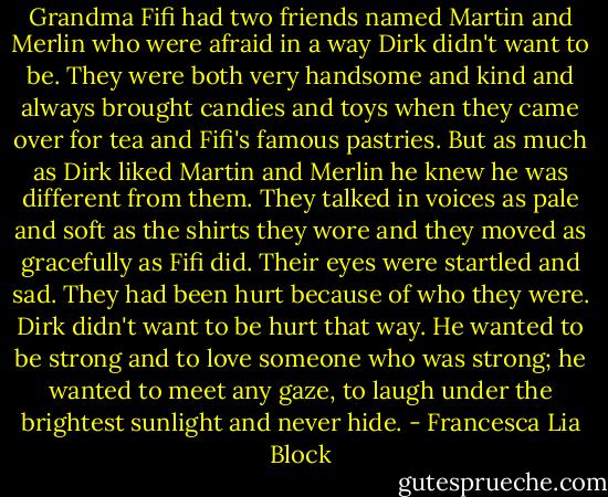 Grandma Fifi had two friends named Martin and Merlin who were afraid in a way Dirk didn't want to be. They were both very handsome and kind and always brought candies and toys when they came over for tea and Fifi's famous pastries. But as much as Dirk liked Martin and Merlin he knew he was different from them. They talked in voices as pale and soft as the shirts they wore and they moved as gracefully as Fifi did. Their eyes were startled and sad. They had been hurt because of who they were. Dirk didn't want to be hurt that way. He wanted to be strong and to love someone who was strong; he wanted to meet any gaze, to laugh under the brightest sunlight and never hide. - Francesca Lia Block