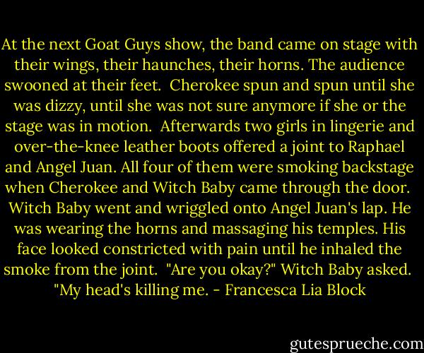 At the next Goat Guys show, the band came on stage with their wings, their haunches, their horns. The audience swooned at their feet.<br /><br />Cherokee spun and spun until she was dizzy, until she was not sure anymore if she or the stage was in motion.<br /><br />Afterwards two girls in lingerie and over-the-knee leather boots offered a joint to Raphael and Angel Juan. All four of them were smoking backstage when Cherokee and Witch Baby came through the door.<br /><br />Witch Baby went and wriggled onto Angel Juan's lap. He was wearing the horns and massaging his temples. His face looked constricted with pain until he inhaled the smoke from the joint.<br /><br />"Are you okay?" Witch Baby asked.<br /><br />"My head's killing me. - Francesca Lia Block