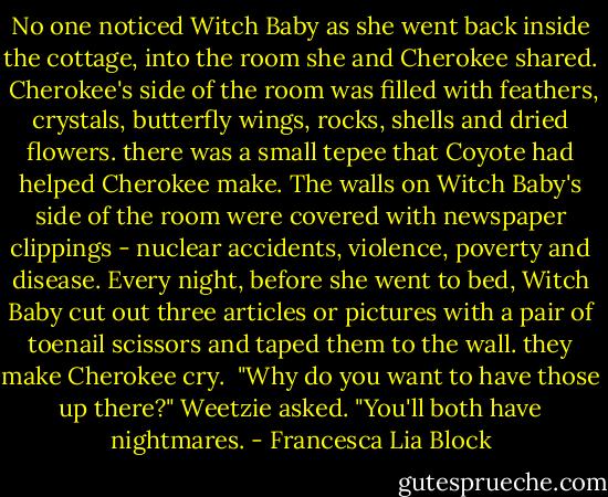 No one noticed Witch Baby as she went back inside the cottage, into the room she and Cherokee shared.<br /><br />Cherokee's side of the room was filled with feathers, crystals, butterfly wings, rocks, shells and dried flowers. there was a small tepee that Coyote had helped Cherokee make. The walls on Witch Baby's side of the room were covered with newspaper clippings - nuclear accidents, violence, poverty and disease. Every night, before she went to bed, Witch Baby cut out three articles or pictures with a pair of toenail scissors and taped them to the wall. they make Cherokee cry.<br /><br />"Why do you want to have those up there?" Weetzie asked. "You'll both have nightmares. - Francesca Lia Block
