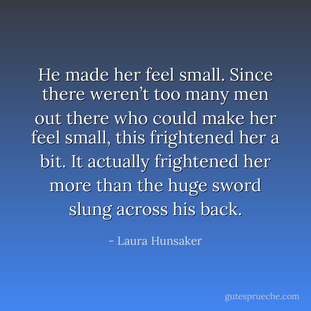 He made her feel small. Since there weren’t too many men out there who could make her feel small, this frightened her a bit. It actually frightened her more than the huge sword slung across his back. - Laura Hunsaker