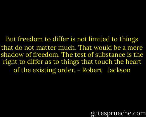 But freedom to differ is not limited to things that do not matter much. That would be a mere shadow of freedom. The test of substance is the right to differ as to things that touch the heart of the existing order. - Robert   Jackson