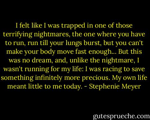 I felt like I was trapped in one of those terrifying nightmares, the one where you have to run, run till your lungs burst, but you can't make your body move fast enough... But this was no dream, and, unlike the nightmare, I wasn't running for my life: I was racing to save something infinitely more precious. My own life meant little to me today. - Stephenie Meyer