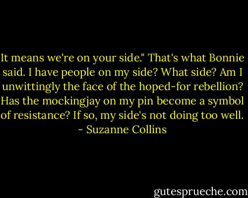 It means we're on your side." That's what Bonnie said. I have people on my side? What side? Am I unwittingly the face of the hoped-for rebellion? Has the mockingjay on my pin become a symbol of resistance? If so, my side's not doing too well. - Suzanne Collins