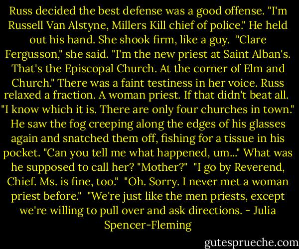 Russ decided the best defense was a good offense. "I'm Russell Van Alstyne, Millers Kill chief of police." He held out his hand. She shook firm, like a guy.<br /><br />"Clare Fergusson," she said. "I'm the new priest at Saint Alban's. That's the Episcopal Church. At the corner of Elm and Church." There was a faint testiness in her voice. Russ relaxed a fraction. A woman priest. If that didn't beat all.<br /><br />"I know which it is. There are only four churches in town." He saw the fog creeping along the edges of his glasses again and snatched them off, fishing for a tissue in his pocket. "Can you tell me what happened, um..." What was he supposed to call her? "Mother?"<br /><br />"I go by Reverend, Chief. Ms. is fine, too."<br /><br />"Oh. Sorry. I never met a woman priest before."<br /><br />"We're just like the men priests, except we're willing to pull over and ask directions. - Julia Spencer-Fleming