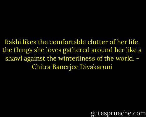 Rakhi likes the comfortable clutter of her life, the things she loves gathered around her like a shawl against the winterliness of the world. - Chitra Banerjee Divakaruni