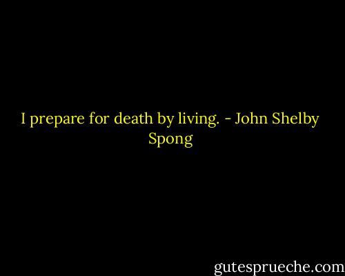 I prepare for death by living. - John Shelby Spong