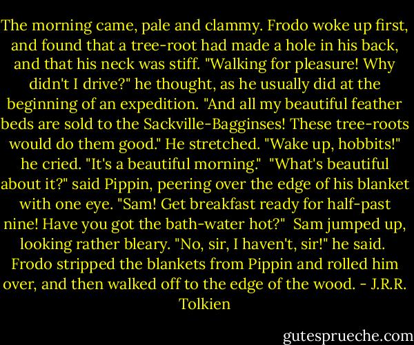 The morning came, pale and clammy. Frodo woke up first, and found that a tree-root had made a hole in his back, and that his neck was stiff. "Walking for pleasure! Why didn't I drive?" he thought, as he usually did at the beginning of an expedition. "And all my beautiful feather beds are sold to the Sackville-Bagginses! These tree-roots would do them good." He stretched. "Wake up, hobbits!" he cried. "It's a beautiful morning."<br /><br />"What's beautiful about it?" said Pippin, peering over the edge of his blanket with one eye. "Sam! Get breakfast ready for half-past nine! Have you got the bath-water hot?"<br /><br />Sam jumped up, looking rather bleary. "No, sir, I haven't, sir!" he said.<br /><br />Frodo stripped the blankets from Pippin and rolled him over, and then walked off to the edge of the wood. - J.R.R. Tolkien