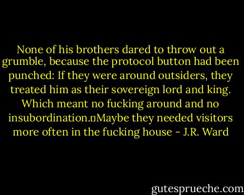 None of his brothers dared to throw out a grumble, because the protocol button had been punched: If they were around outsiders, they treated him as their sovereign lord and king. Which meant no fucking around and no insubordination.Maybe they needed visitors more often in the fucking house - J.R. Ward