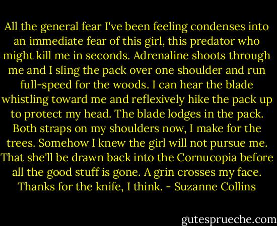 All the general fear I've been feeling condenses into an immediate fear of this girl, this predator who might kill me in seconds. Adrenaline shoots through me and I sling the pack over one shoulder and run full-speed for the woods. I can hear the blade whistling toward me and reflexively hike the pack up to protect my head. The blade lodges in the pack. Both straps on my shoulders now, I make for the trees. Somehow I knew the girl will not pursue me. That she'll be drawn back into the Cornucopia before all the good stuff is gone. A grin crosses my face. Thanks for the knife, I think. - Suzanne Collins