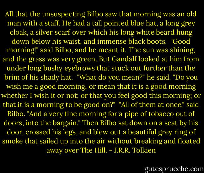 All that the unsuspecting Bilbo saw that morning was an old man with a staff. He had a tall pointed blue hat, a long grey cloak, a silver scarf over which his long white beard hung down below his waist, and immense black boots.<br /><br />"Good morning!" said Bilbo, and he meant it. The sun was shining, and the grass was very green. But Gandalf looked at him from under long bushy eyebrows that stuck out further than the brim of his shady hat.<br /><br />"What do you mean?" he said. "Do you wish me a good morning, or mean that it is a good morning whether I wish it or not; or that you feel good this morning; or that it is a morning to be good on?"<br /><br />"All of them at once," said Bilbo. "And a very fine morning for a pipe of tobacco out of doors, into the bargain." Then Bilbo sat down on a seat by his door, crossed his legs, and blew out a beautiful grey ring of smoke that sailed up into the air without breaking and floated away over The Hill. - J.R.R. Tolkien