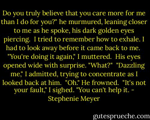 Do you truly believe that you care more for me than I do for you?" he murmured, leaning closer to me as he spoke, his dark golden eyes piercing.<br /><br />I tried to remember how to exhale. I had to look away before it came back to me.<br /><br />"You're doing it again," I muttered.<br /><br />His eyes opened wide with surprise. "What?"<br /><br />"Dazzling me," I admitted, trying to concentrate as I looked back at him.<br /><br />"Oh." He frowned.<br /><br />"It's not your fault," I sighed. "You can't help it. - Stephenie Meyer