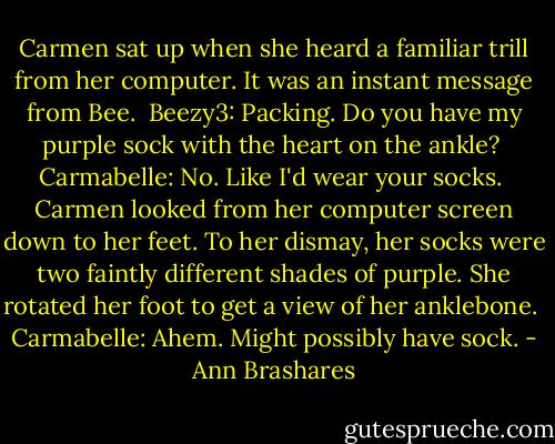 Carmen sat up when she heard a familiar trill from her computer. It was an instant message from Bee.<br /><br />Beezy3: Packing. Do you have my purple sock with the heart on the ankle?<br /><br />Carmabelle: No. Like I'd wear your socks.<br /><br />Carmen looked from her computer screen down to her feet. To her dismay, her socks were two faintly different shades of purple. She rotated her foot to get a view of her anklebone.<br /><br />Carmabelle: Ahem. Might possibly have sock. - Ann Brashares