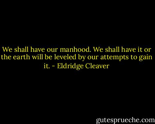 We shall have our manhood. We shall have it or the earth will be leveled by our attempts to gain it. - Eldridge Cleaver