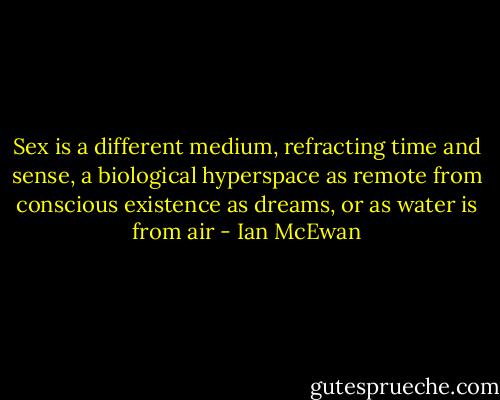 Sex is a different medium, refracting time and sense, a biological hyperspace as remote from conscious existence as dreams, or as water is from air - Ian McEwan