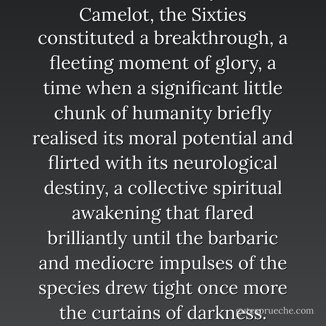 Like the Arthurian years at Camelot, the Sixties constituted a breakthrough, a fleeting moment of glory, a time when a significant little chunk of humanity briefly realised its moral potential and flirted with its neurological destiny, a collective spiritual awakening that flared brilliantly until the barbaric and mediocre impulses of the species drew tight once more the curtains of darkness. - Tom Robbins