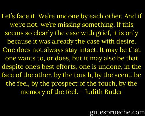 Let’s face it. We’re undone by each other. And if we’re not, we’re missing something. If this seems so clearly the case with grief, it is only because it was already the case with desire. One does not always stay intact. It may be that one wants to, or does, but it may also be that despite one’s best efforts, one is undone, in the face of the other, by the touch, by the scent, be the feel, by the prospect of the touch, by the memory of the feel. - Judith Butler