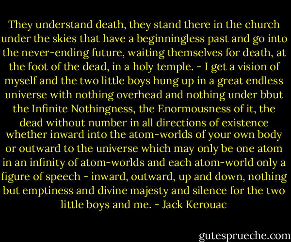 They understand death, they stand there in the church under the skies that have a beginningless past and go into the never-ending future, waiting themselves for death, at the foot of the dead, in a holy temple. - I get a vision of myself and the two little boys hung up in a great endless universe with nothing overhead and nothing under bbut the Infinite Nothingness, the Enormousness of it, the dead without number in all directions of existence whether inward into the atom-worlds of your own body or outward to the universe which may only be one atom in an infinity of atom-worlds and each atom-world only a figure of speech - inward, outward, up and down, nothing but emptiness and divine majesty and silence for the two little boys and me. - Jack Kerouac