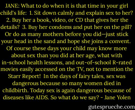 JANE: What to do when it is that time in your girl child's life:<br /><br />1. Sit down calmly and explain sex to her?<br /><br />2. Buy her a book, video, or CD that gives her the details?<br /><br />3. Buy her condoms and put her on the pill?<br /><br />Or do as many mothers before you did—just stick your head in the sand and hope she joins a convent.<br /><br />Of course these days your child may know more about sex than you did at her age, what with in-school health lessons, and out-of-school R-rated movies easily accessed on the TV, not to mention the Starr Report!<br /><br />In the days of fairy tales, sex was dangerous because so many women died in childbirth. Today sex is again dangerous because of diseases like AIDS. So what do we say? - Jane Yolen