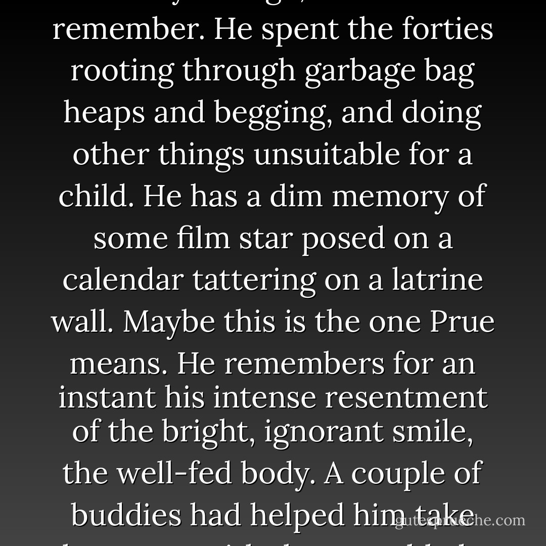 It's the forties look," she says to George, hand on her hip, doing a pirouette. "Rosie the Riveter. From the war. Remember her?"<br /><br />George, whose name is not really George, does not remember. He spent the forties rooting through garbage bag heaps and begging, and doing other things unsuitable for a child. He has a dim memory of some film star posed on a calendar tattering on a latrine wall. Maybe this is the one Prue means. He remembers for an instant his intense resentment of the bright, ignorant smile, the well-fed body. A couple of buddies had helped him take her apart with the rusty blade from a kitchen knife they'd found somewhere in the rubble. He does not consider telling any of this to Prue. - Margaret Atwood