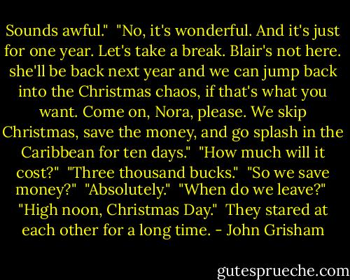 Sounds awful."<br /><br />"No, it's wonderful. And it's just for one year. Let's take a break. Blair's not here. she'll be back next year and we can jump back into the Christmas chaos, if that's what you want. Come on, Nora, please. We skip Christmas, save the money, and go splash in the Caribbean for ten days."<br /><br />"How much will it cost?"<br /><br />"Three thousand bucks."<br /><br />"So we save money?"<br /><br />"Absolutely."<br /><br />"When do we leave?"<br /><br />"High noon, Christmas Day."<br /><br />They stared at each other for a long time. - John Grisham