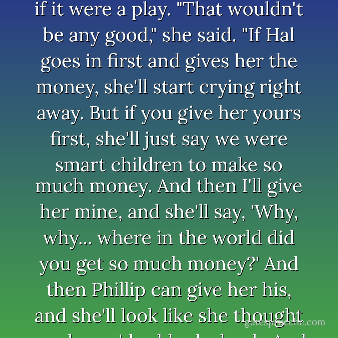 We argued most of the way home. I thought it would be nicest for Hal to take his two dollars in to Mother first, bu Muriel didn't think so. She always wanted to do things as if it were a play. "That wouldn't be any good," she said. "If Hal goes in first and gives her the money, she'll start crying right away. But if you give her yours first, she'll just say we were smart children to make so much money. And then I'll give her mine, and she'll say, 'Why, why... where in the world did you get so much money?' And then Phillip can give her his, and she'll look like she thought maybe we'd robbed a bank. And then when Hal gives her his, we'll all want to cry."<br /><br />It worked just the way she thought it would. - Ralph Moody