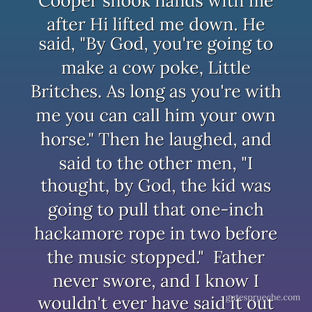 He had bucked harder with me than the fellows expected him to, and I don't know how I stayed on. I guess I was just too scared to fall off. Anyway, Mr. Cooper shook hands with me after Hi lifted me down. He said, "By God, you're going to make a cow poke, Little Britches. As long as you're with me you can call him your own horse." Then he laughed, and said to the other men, "I thought, by God, the kid was going to pull that one-inch hackamore rope in two before the music stopped."<br /><br />Father never swore, and I know I wouldn't ever have said it out loud, but before I really knew what I was thinking, "By God, I thought so, too," went through my head. - Ralph Moody