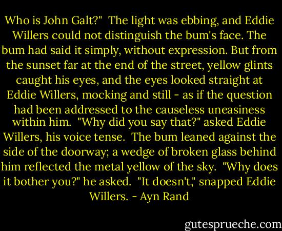 Who is John Galt?"<br /><br />The light was ebbing, and Eddie Willers could not distinguish the bum's face. The bum had said it simply, without expression. But from the sunset far at the end of the street, yellow glints caught his eyes, and the eyes looked straight at Eddie Willers, mocking and still - as if the question had been addressed to the causeless uneasiness within him.<br /><br />"Why did you say that?" asked Eddie Willers, his voice tense.<br /><br />The bum leaned against the side of the doorway; a wedge of broken glass behind him reflected the metal yellow of the sky.<br /><br />"Why does it bother you?" he asked.<br /><br />"It doesn't," snapped Eddie Willers. - Ayn Rand