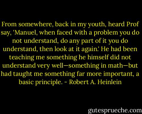 From somewhere, back in my youth, heard Prof say, 'Manuel, when faced with a problem you do not understand, do any part of it you do understand, then look at it again.' He had been teaching me something he himself did not understand very well—something in math—but had taught me something far more important, a basic principle. - Robert A. Heinlein