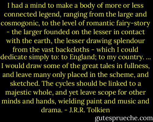 I had a mind to make a body of more or less connected legend, ranging from the large and cosmogonic, to the level of romantic fairy-story - the larger founded on the lesser in contact with the earth, the lesser drawing splendour from the vast backcloths - which I could dedicate simply to: to England; to my country. ... I would draw some of the great tales in fullness, and leave many only placed in the scheme, and sketched. The cycles should be linked to a majestic whole, and yet leave scope for other minds and hands, wielding paint and music and drama. - J.R.R. Tolkien