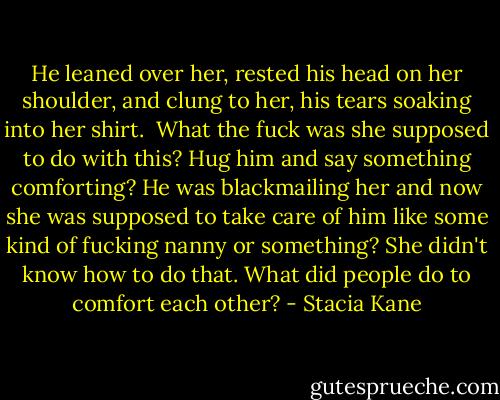 He leaned over her, rested his head on her shoulder, and clung to her, his tears soaking into her shirt.<br /><br />What the fuck was she supposed to do with this? Hug him and say something comforting? He was blackmailing her and now she was supposed to take care of him like some kind of fucking nanny or something? She didn't know how to do that. What did people do to comfort each other? - Stacia Kane