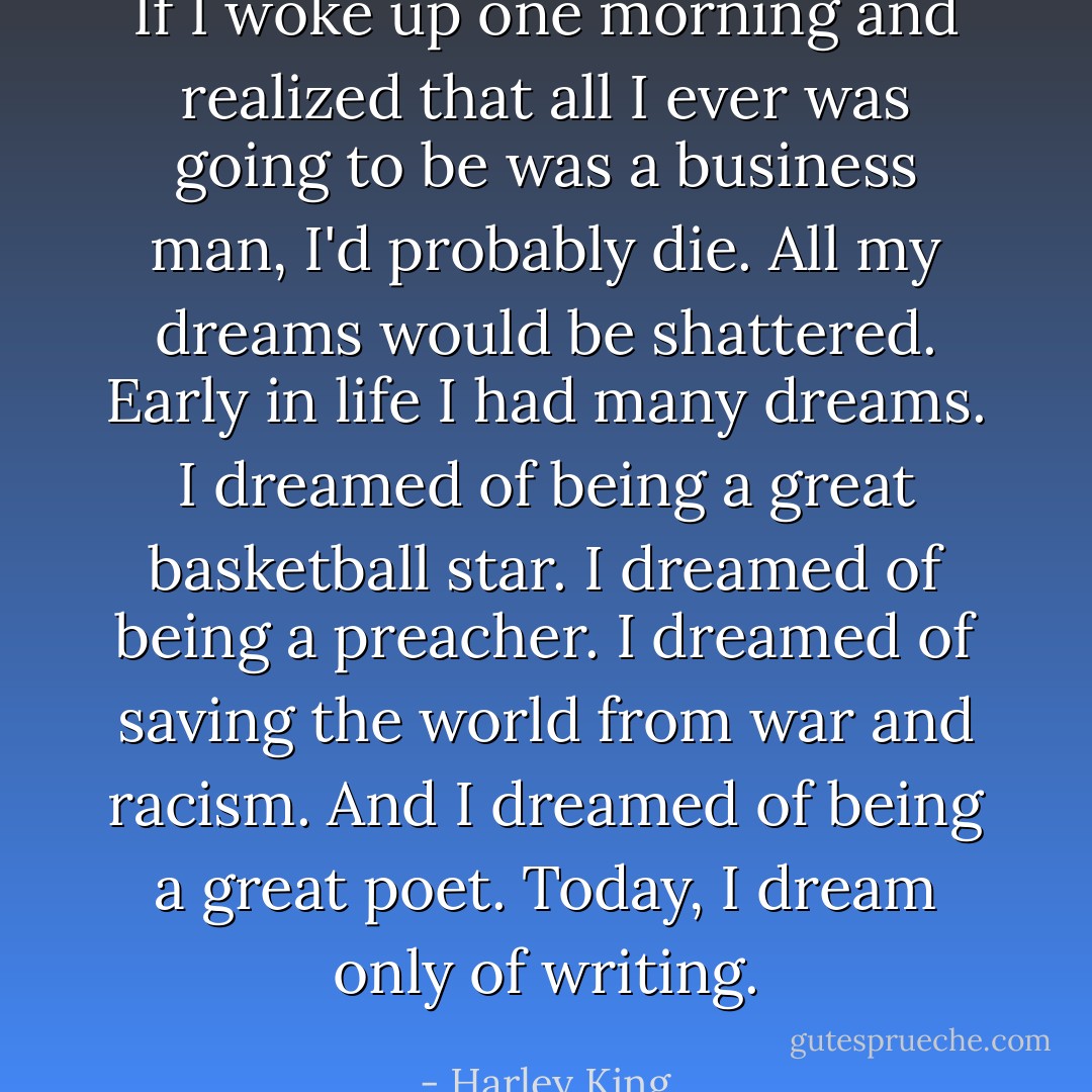 If I woke up one morning and realized that all I ever was going to be was a business man, I'd probably die. All my dreams would be shattered. Early in life I had many dreams. I dreamed of being a great basketball star. I dreamed of being a preacher. I dreamed of saving the world from war and racism. And I dreamed of being a great poet. Today, I dream only of writing. - Harley King