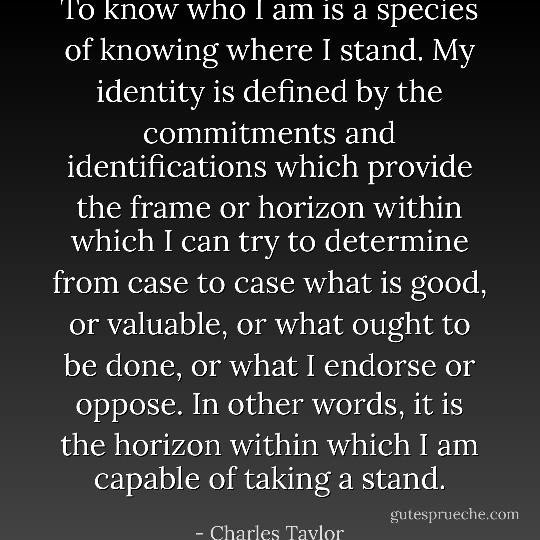 To know who I am is a species of knowing where I stand. My identity is defined by the commitments and identifications which provide the frame or horizon within which I can try to determine from case to case what is good, or valuable, or what ought to be done, or what I endorse or oppose. In other words, it is the horizon within which I am capable of taking a stand. - Charles Taylor