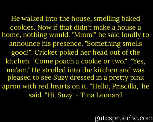 He walked into the house, smelling baked cookies. Now if that didn't make a house a home, nothing would. "Mmm!" he said loudly to announce his presence. "Something smells good!"<br /><br />Cricket poked her head out of the kitchen. "Come poach a cookie or two."<br /><br />"Yes, ma'am." He strolled into the kitchen and was pleased to see Suzy dressed in a pretty pink apron with red hearts on it. "Hello, Priscilla," he said. "Hi, Suzy. - Tina Leonard