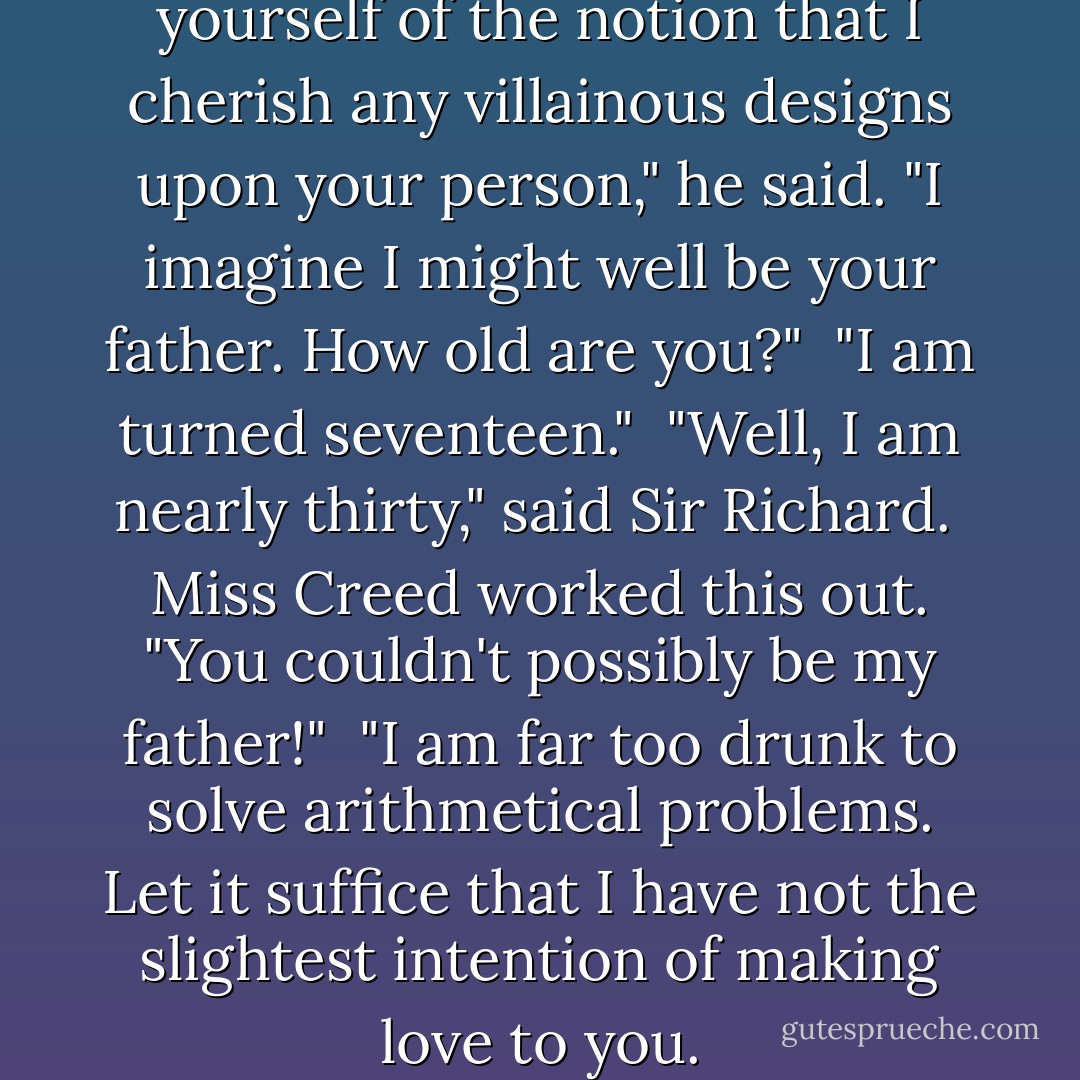 Sir Richard sighed. "Rid yourself of the notion that I cherish any villainous designs upon your person," he said. "I imagine I might well be your father. How old are you?"<br /><br />"I am turned seventeen."<br /><br />"Well, I am nearly thirty," said Sir Richard.<br /><br />Miss Creed worked this out. "You couldn't possibly be my father!"<br /><br />"I am far too drunk to solve arithmetical problems. Let it suffice that I have not the slightest intention of making love to you. - Georgette Heyer
