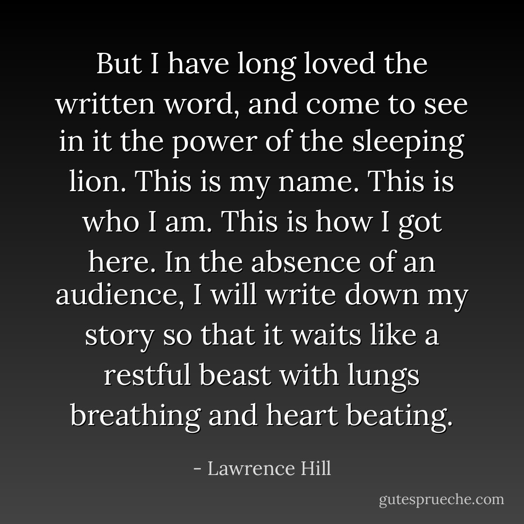 But I have long loved the written word, and come to see in it the power of the sleeping lion. This is my name. This is who I am. This is how I got here. In the absence of an audience, I will write down my story so that it waits like a restful beast with lungs breathing and heart beating. - Lawrence Hill