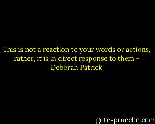 This is not a reaction to your words or actions, rather, it is in direct response to them - Deborah Patrick