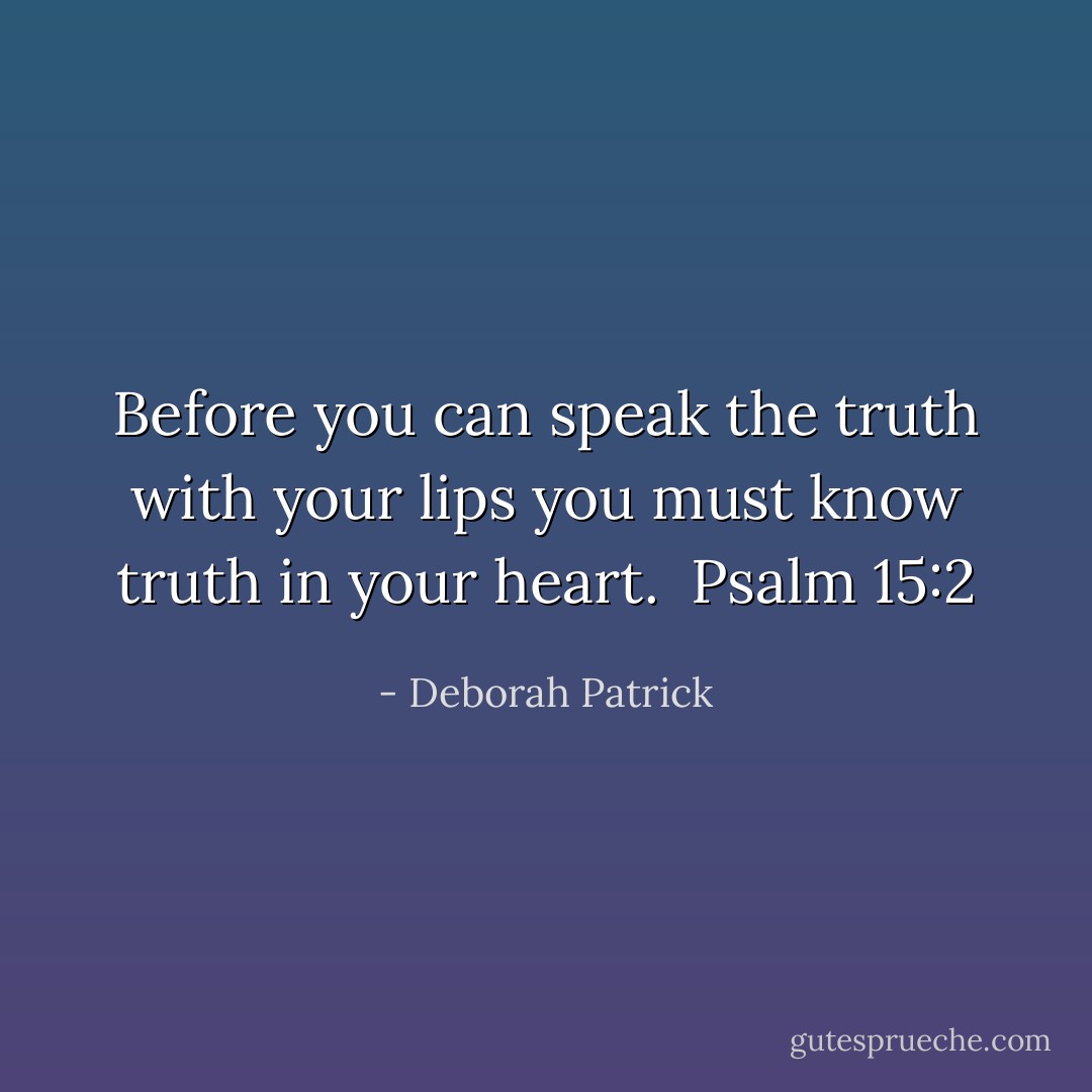 Before you can speak the truth with your lips you must know truth in your heart.<br /><br />Psalm 15:2 - Deborah Patrick