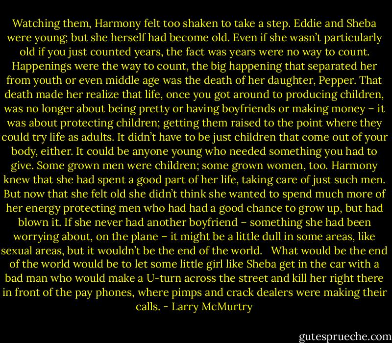 Watching them, Harmony felt too shaken to take a step. Eddie and Sheba were young; but she herself had become old. Even if she wasn’t particularly old if you just counted years, the fact was years were no way to count. Happenings were the way to count, the big happening that separated her from youth or even middle age was the death of her daughter, Pepper. That death made her realize that life, once you got around to producing children, was no longer about being pretty or having boyfriends or making money – it was about protecting children; getting them raised to the point where they could try life as adults. It didn’t have to be just children that come out of your body, either. It could be anyone young who needed something you had to give. Some grown men were children; some grown women, too. Harmony knew that she had spent a good part of her life, taking care of just such men. But now that she felt old she didn’t think she wanted to spend much more of her energy protecting men who had had a good chance to grow up, but had blown it. If she never had another boyfriend – something she had been worrying about, on the plane – it might be a little dull in some areas, like sexual areas, but it wouldn’t be the end of the world. <br /> What would be the end of the world would be to let some little girl like Sheba get in the car with a bad man who would make a U-turn across the street and kill her right there in front of the pay phones, where pimps and crack dealers were making their calls. - Larry McMurtry