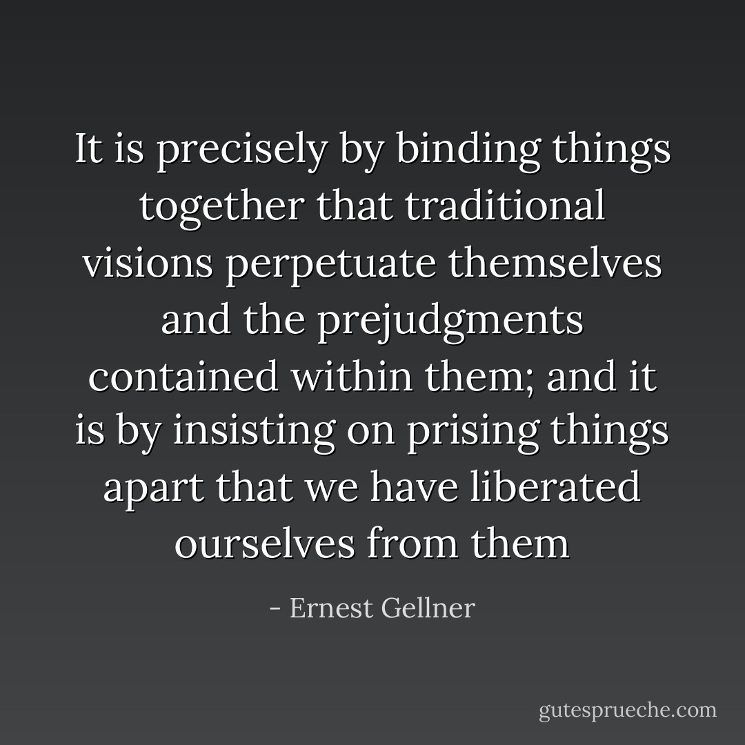 It is precisely by binding things together that traditional visions perpetuate themselves and the prejudgments contained within them; and it is by insisting on prising things apart that we have liberated ourselves from them - Ernest Gellner